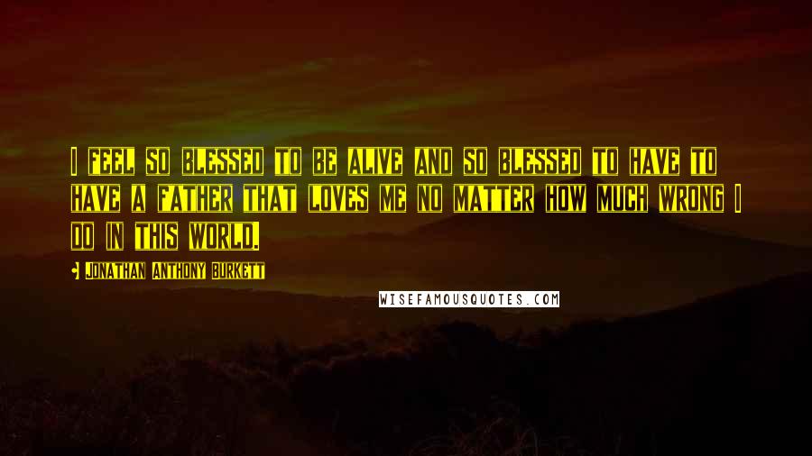 Jonathan Anthony Burkett Quotes: I feel so blessed to be alive and so blessed to have to have a father that loves me no matter how much wrong I do in this world.