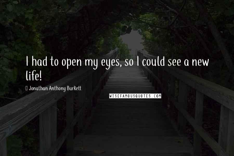 Jonathan Anthony Burkett Quotes: I had to open my eyes, so I could see a new life!