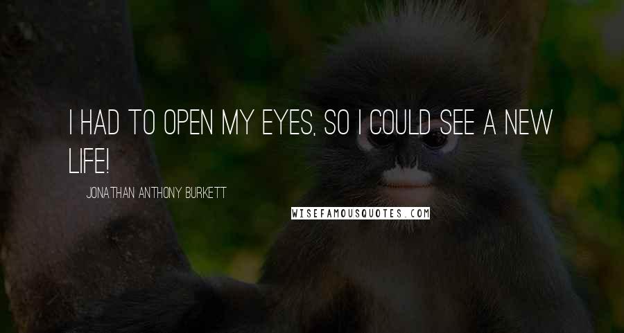 Jonathan Anthony Burkett Quotes: I had to open my eyes, so I could see a new life!