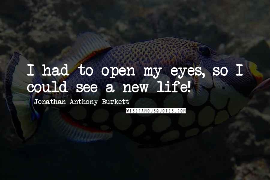 Jonathan Anthony Burkett Quotes: I had to open my eyes, so I could see a new life!