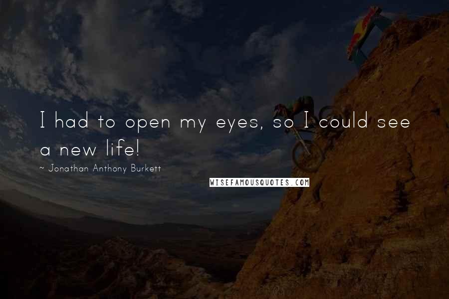 Jonathan Anthony Burkett Quotes: I had to open my eyes, so I could see a new life!