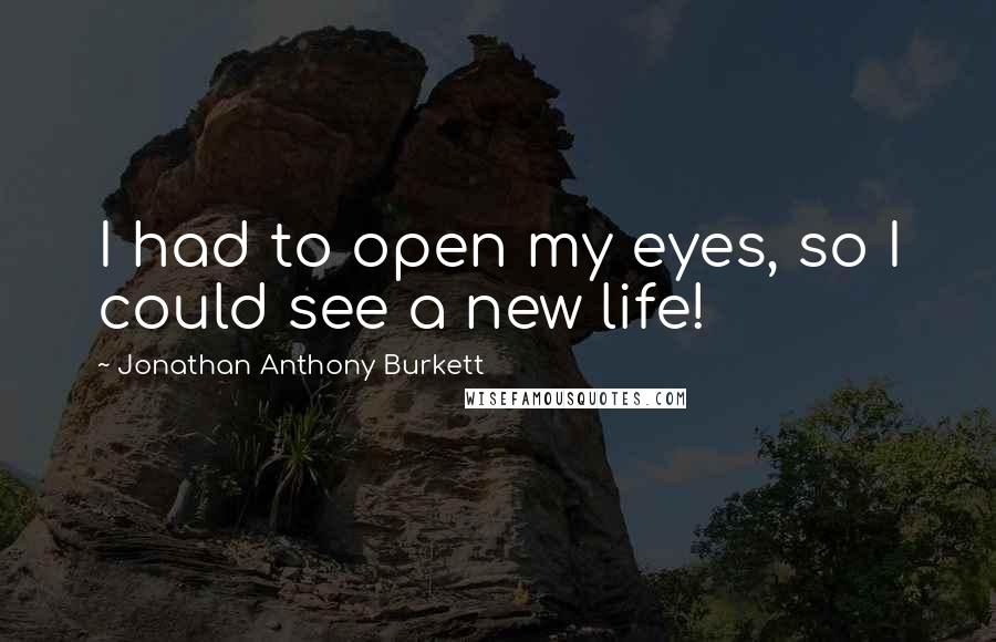 Jonathan Anthony Burkett Quotes: I had to open my eyes, so I could see a new life!