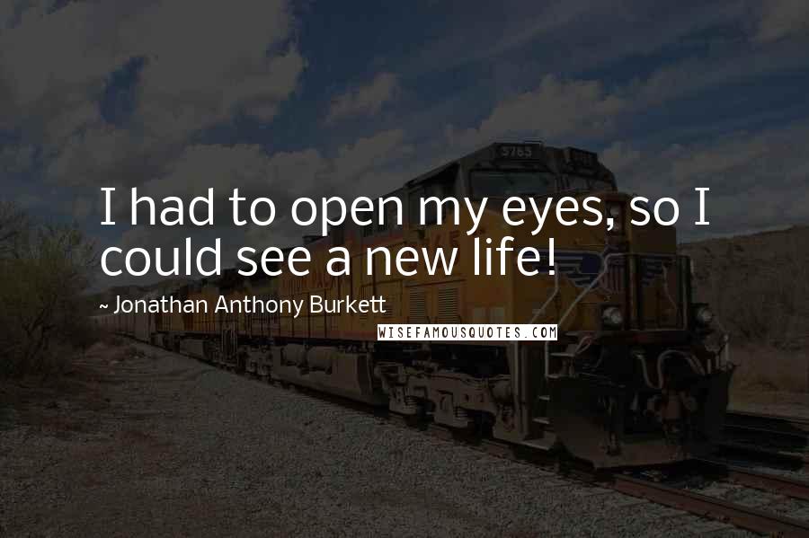 Jonathan Anthony Burkett Quotes: I had to open my eyes, so I could see a new life!