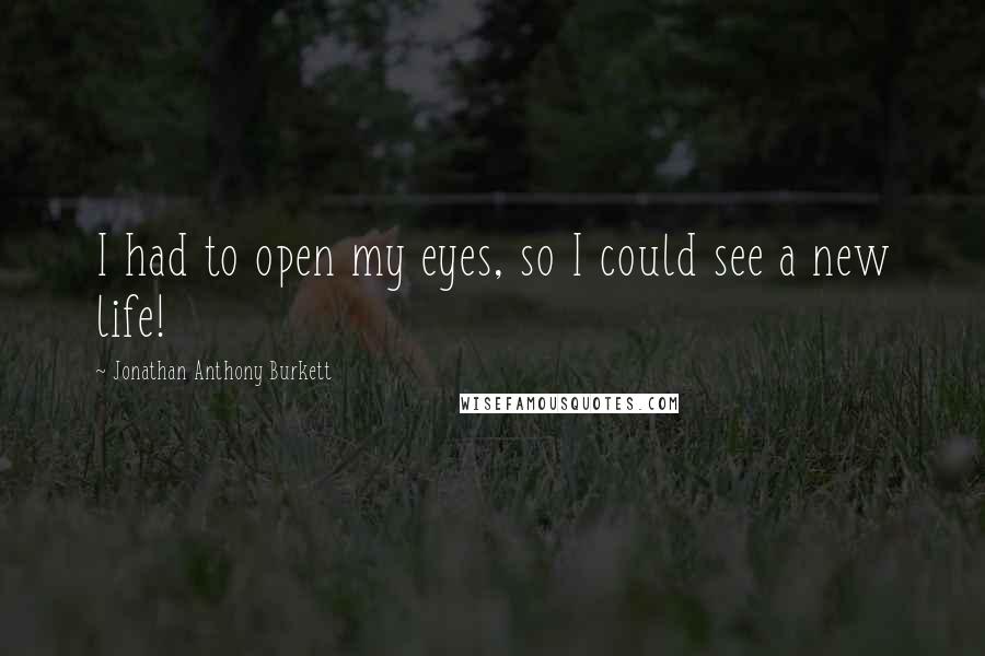 Jonathan Anthony Burkett Quotes: I had to open my eyes, so I could see a new life!