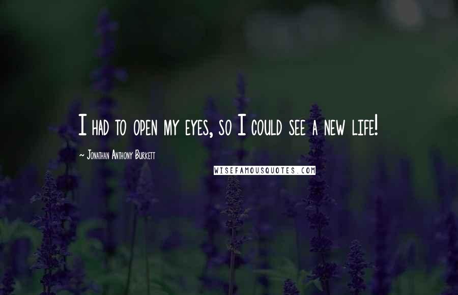 Jonathan Anthony Burkett Quotes: I had to open my eyes, so I could see a new life!