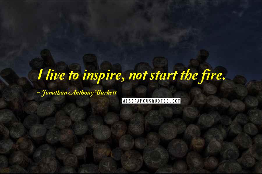 Jonathan Anthony Burkett Quotes: I live to inspire, not start the fire.