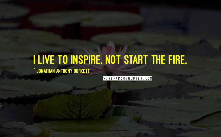 Jonathan Anthony Burkett Quotes: I live to inspire, not start the fire.