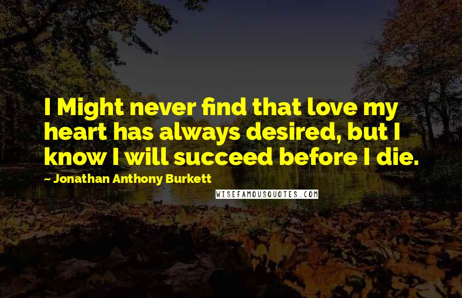 Jonathan Anthony Burkett Quotes: I Might never find that love my heart has always desired, but I know I will succeed before I die.