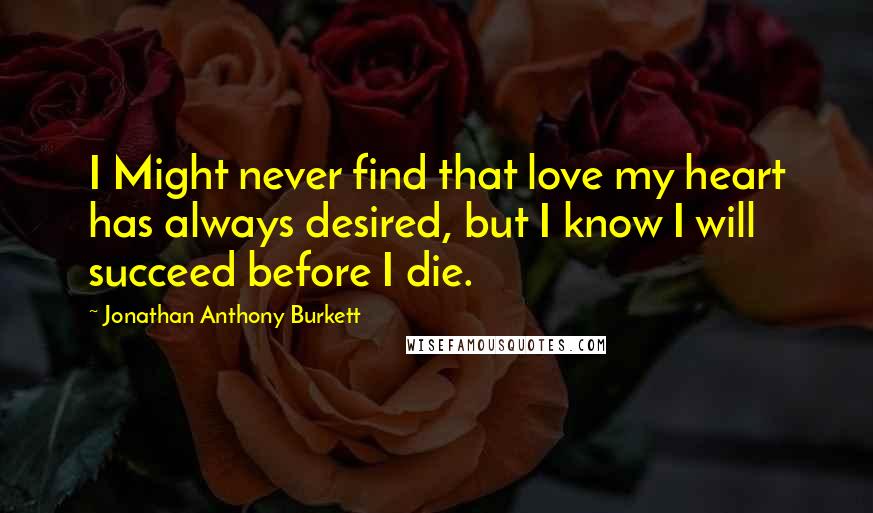 Jonathan Anthony Burkett Quotes: I Might never find that love my heart has always desired, but I know I will succeed before I die.