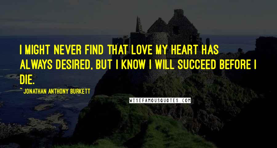 Jonathan Anthony Burkett Quotes: I Might never find that love my heart has always desired, but I know I will succeed before I die.