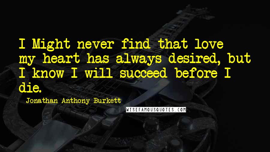 Jonathan Anthony Burkett Quotes: I Might never find that love my heart has always desired, but I know I will succeed before I die.