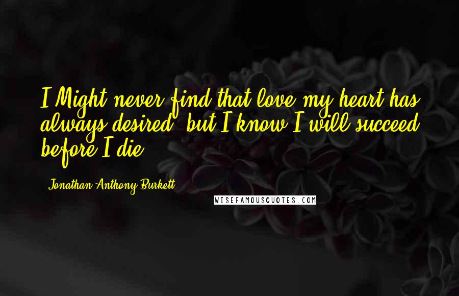 Jonathan Anthony Burkett Quotes: I Might never find that love my heart has always desired, but I know I will succeed before I die.