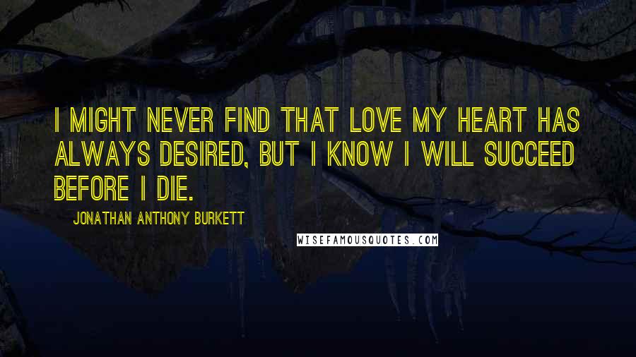 Jonathan Anthony Burkett Quotes: I Might never find that love my heart has always desired, but I know I will succeed before I die.