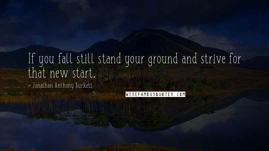 Jonathan Anthony Burkett Quotes: If you fall still stand your ground and strive for that new start.