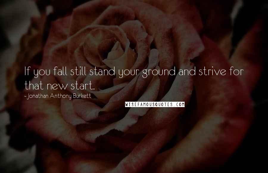 Jonathan Anthony Burkett Quotes: If you fall still stand your ground and strive for that new start.