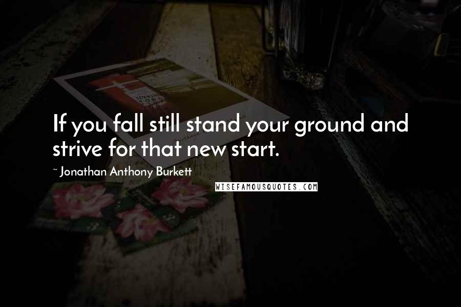 Jonathan Anthony Burkett Quotes: If you fall still stand your ground and strive for that new start.