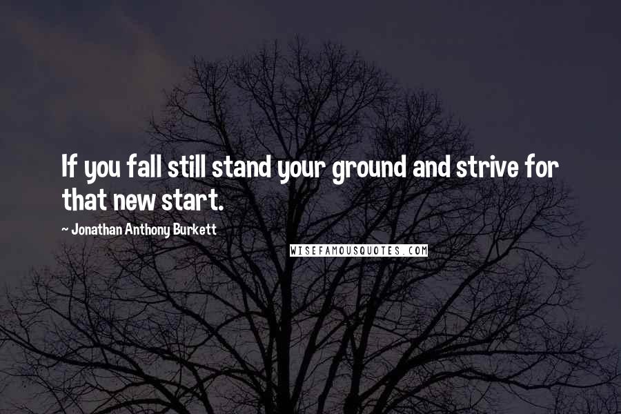 Jonathan Anthony Burkett Quotes: If you fall still stand your ground and strive for that new start.