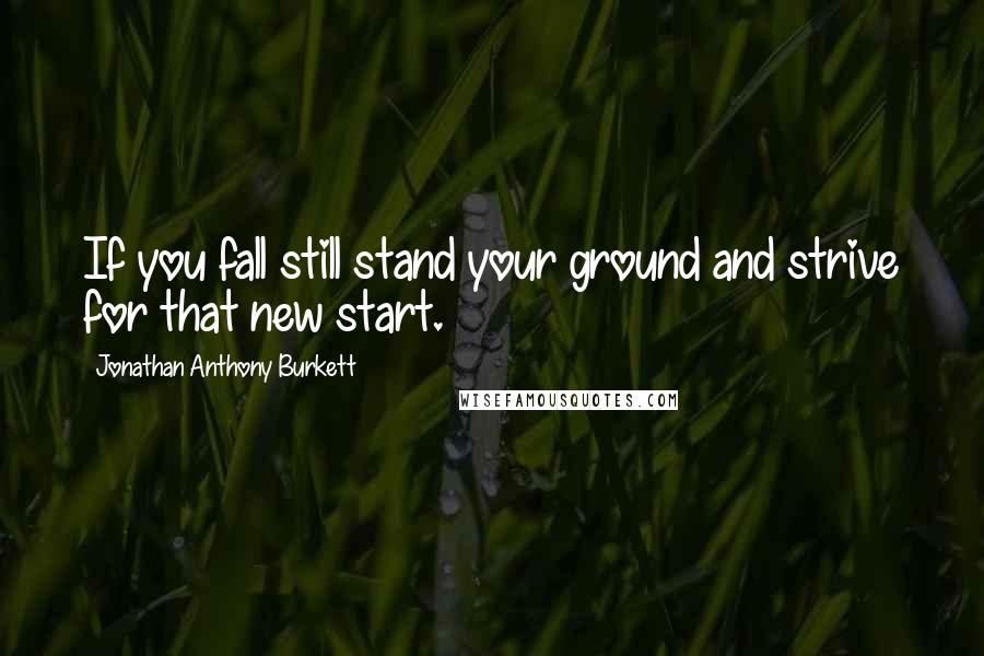 Jonathan Anthony Burkett Quotes: If you fall still stand your ground and strive for that new start.