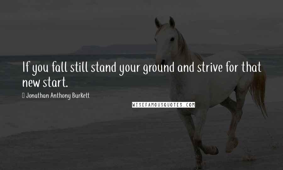 Jonathan Anthony Burkett Quotes: If you fall still stand your ground and strive for that new start.