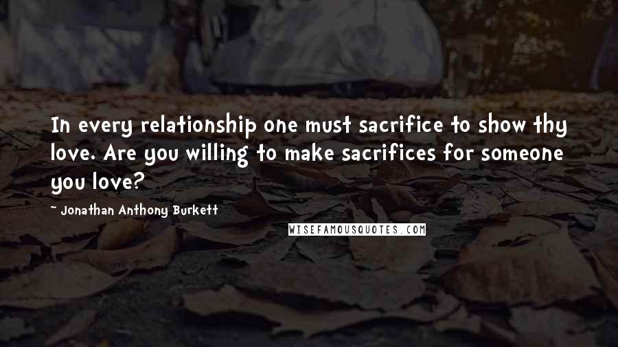 Jonathan Anthony Burkett Quotes: In every relationship one must sacrifice to show thy love. Are you willing to make sacrifices for someone you love?