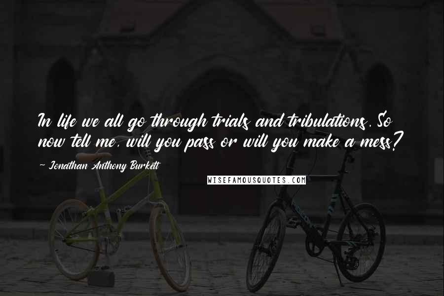 Jonathan Anthony Burkett Quotes: In life we all go through trials and tribulations. So now tell me, will you pass or will you make a mess?