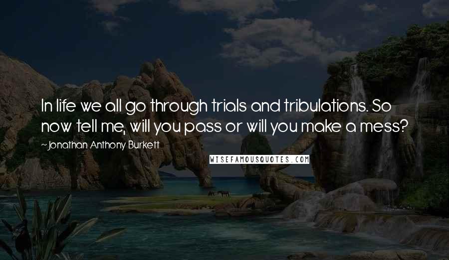 Jonathan Anthony Burkett Quotes: In life we all go through trials and tribulations. So now tell me, will you pass or will you make a mess?