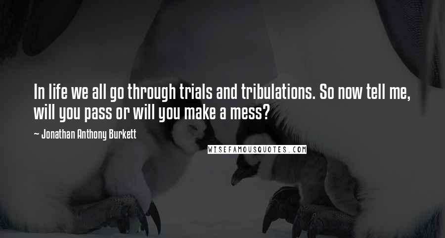 Jonathan Anthony Burkett Quotes: In life we all go through trials and tribulations. So now tell me, will you pass or will you make a mess?