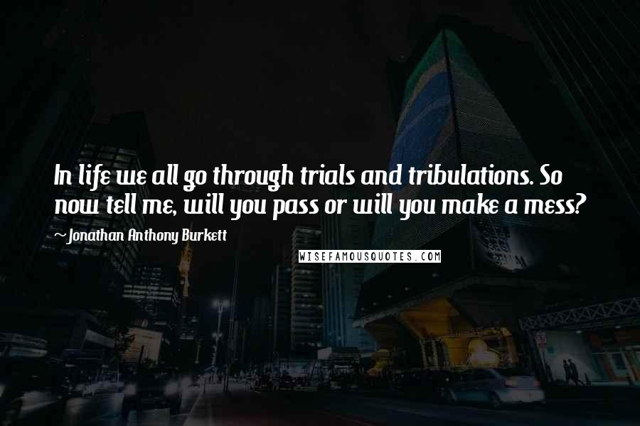 Jonathan Anthony Burkett Quotes: In life we all go through trials and tribulations. So now tell me, will you pass or will you make a mess?