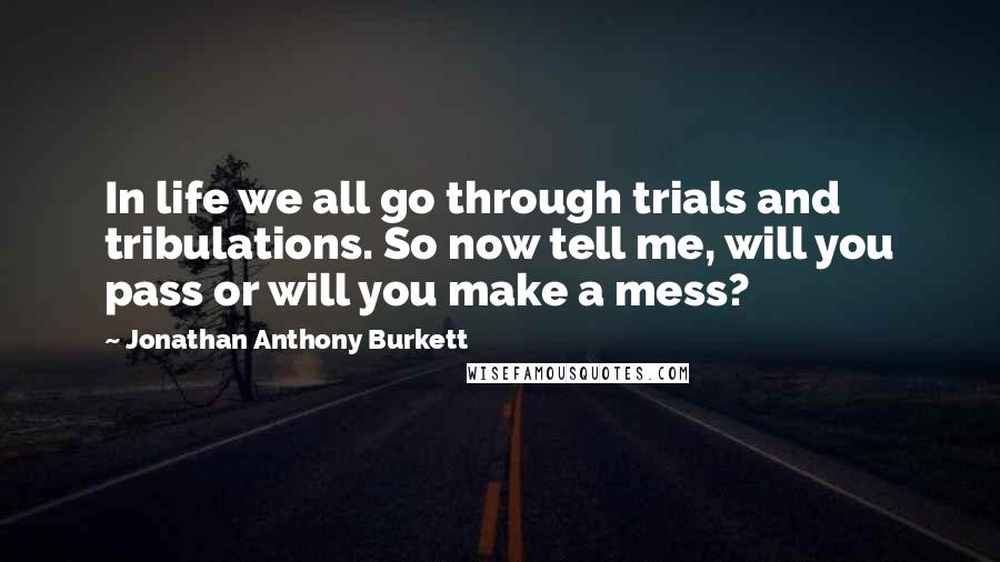 Jonathan Anthony Burkett Quotes: In life we all go through trials and tribulations. So now tell me, will you pass or will you make a mess?