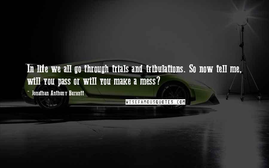 Jonathan Anthony Burkett Quotes: In life we all go through trials and tribulations. So now tell me, will you pass or will you make a mess?