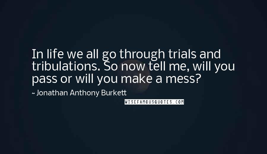 Jonathan Anthony Burkett Quotes: In life we all go through trials and tribulations. So now tell me, will you pass or will you make a mess?