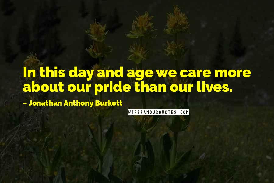 Jonathan Anthony Burkett Quotes: In this day and age we care more about our pride than our lives.