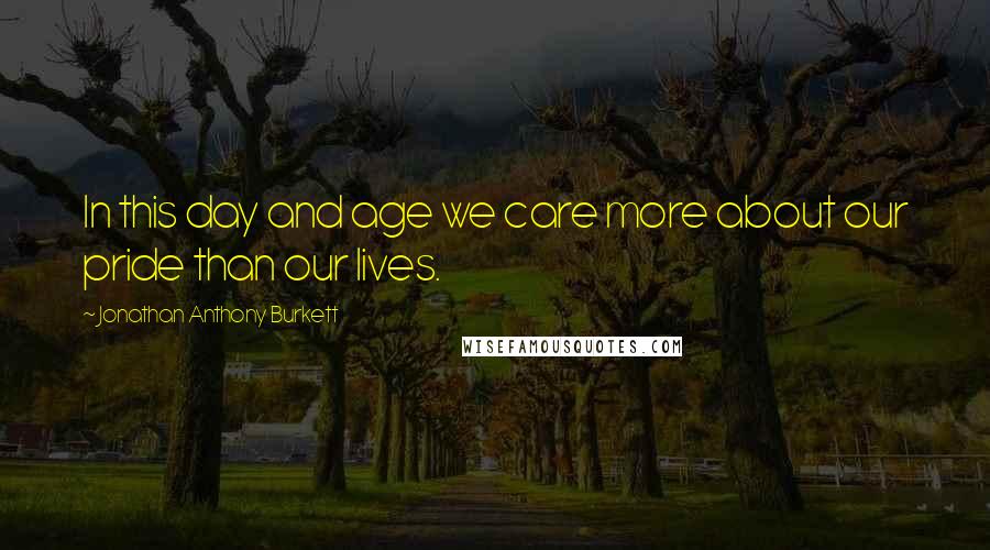 Jonathan Anthony Burkett Quotes: In this day and age we care more about our pride than our lives.