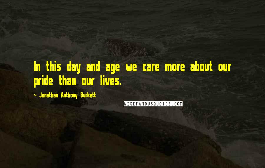 Jonathan Anthony Burkett Quotes: In this day and age we care more about our pride than our lives.