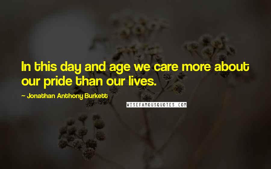 Jonathan Anthony Burkett Quotes: In this day and age we care more about our pride than our lives.