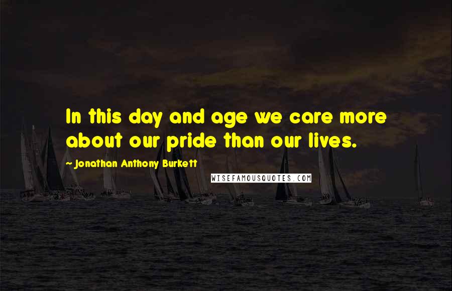 Jonathan Anthony Burkett Quotes: In this day and age we care more about our pride than our lives.