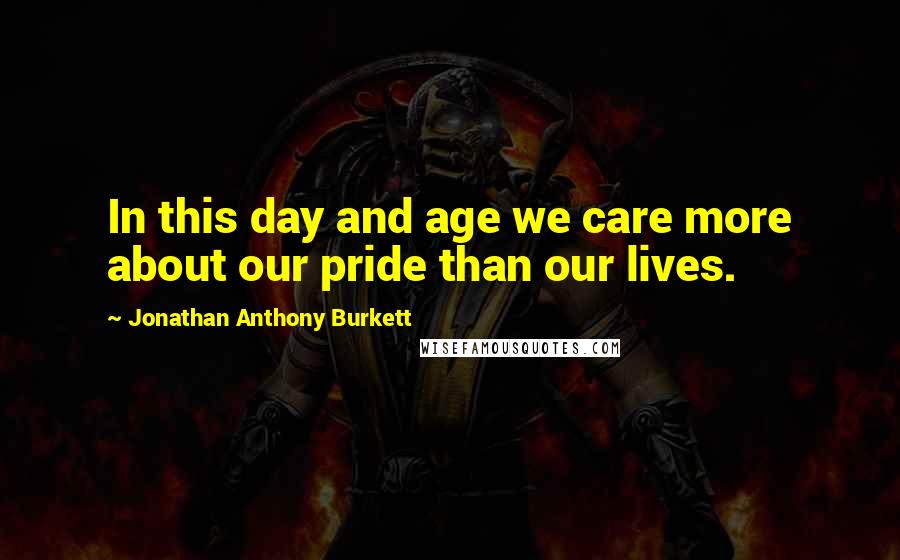 Jonathan Anthony Burkett Quotes: In this day and age we care more about our pride than our lives.