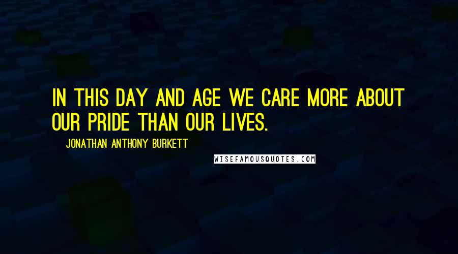 Jonathan Anthony Burkett Quotes: In this day and age we care more about our pride than our lives.