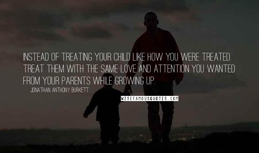 Jonathan Anthony Burkett Quotes: Instead of treating your child like how you were treated. Treat them with the same love and attention you wanted from your parents while growing up.