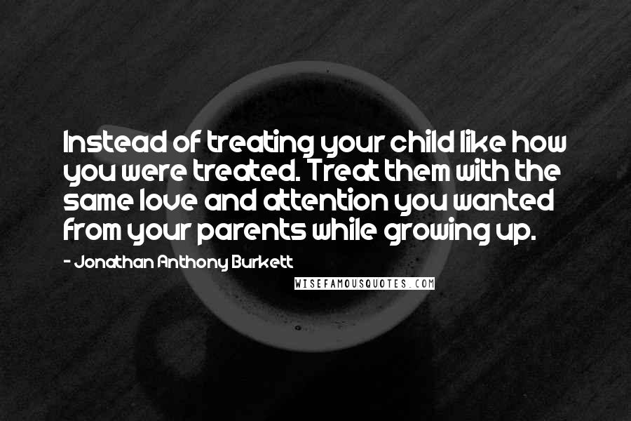 Jonathan Anthony Burkett Quotes: Instead of treating your child like how you were treated. Treat them with the same love and attention you wanted from your parents while growing up.