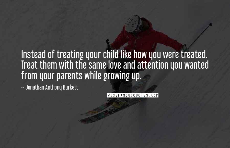 Jonathan Anthony Burkett Quotes: Instead of treating your child like how you were treated. Treat them with the same love and attention you wanted from your parents while growing up.