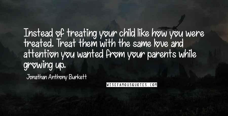 Jonathan Anthony Burkett Quotes: Instead of treating your child like how you were treated. Treat them with the same love and attention you wanted from your parents while growing up.