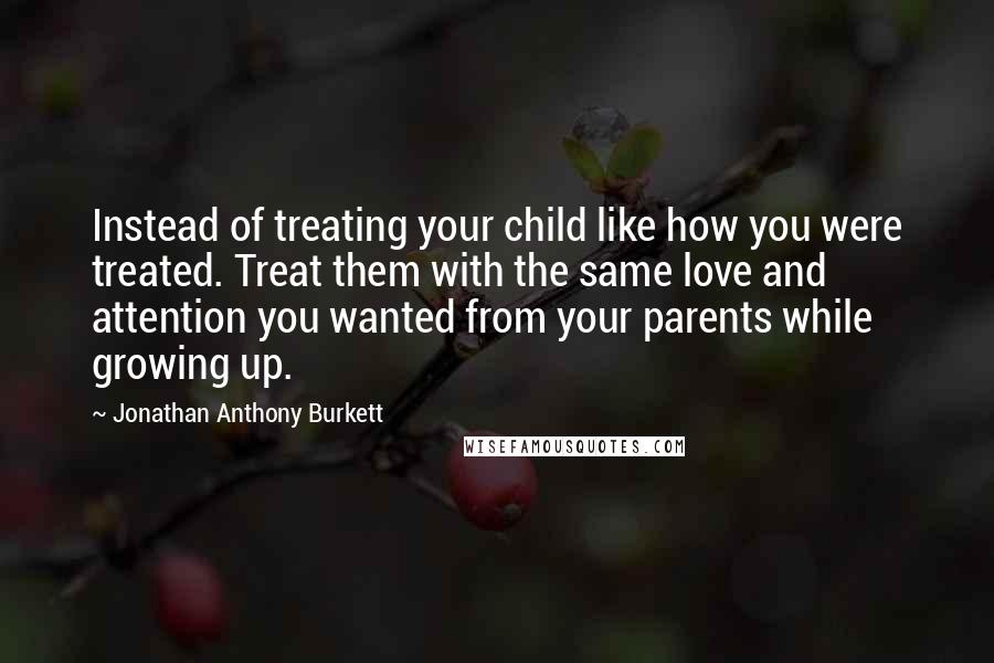 Jonathan Anthony Burkett Quotes: Instead of treating your child like how you were treated. Treat them with the same love and attention you wanted from your parents while growing up.