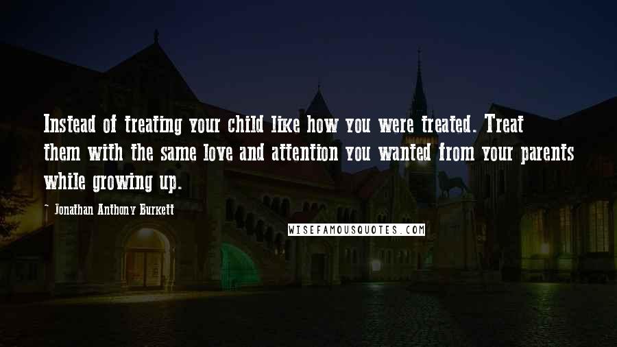 Jonathan Anthony Burkett Quotes: Instead of treating your child like how you were treated. Treat them with the same love and attention you wanted from your parents while growing up.