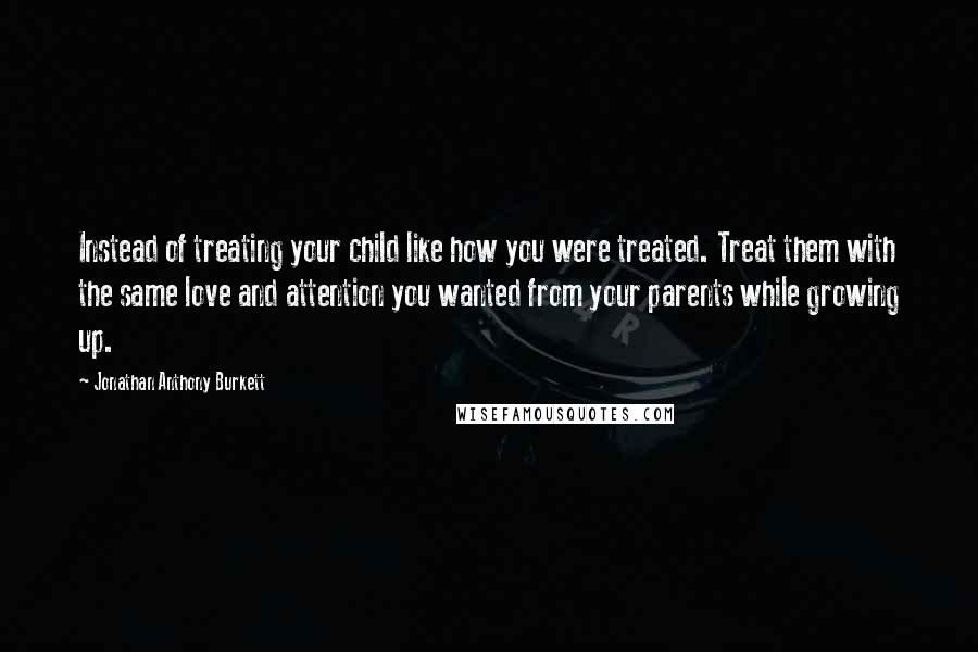 Jonathan Anthony Burkett Quotes: Instead of treating your child like how you were treated. Treat them with the same love and attention you wanted from your parents while growing up.