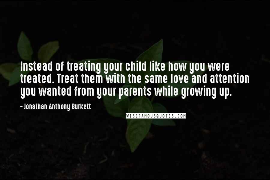 Jonathan Anthony Burkett Quotes: Instead of treating your child like how you were treated. Treat them with the same love and attention you wanted from your parents while growing up.
