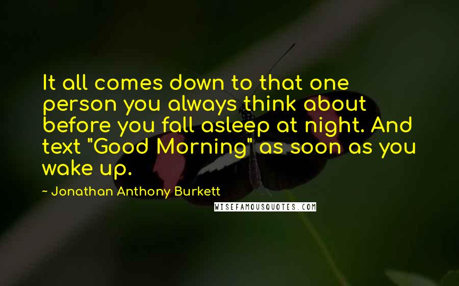 Jonathan Anthony Burkett Quotes: It all comes down to that one person you always think about before you fall asleep at night. And text "Good Morning" as soon as you wake up.