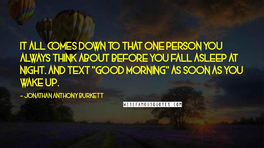 Jonathan Anthony Burkett Quotes: It all comes down to that one person you always think about before you fall asleep at night. And text "Good Morning" as soon as you wake up.