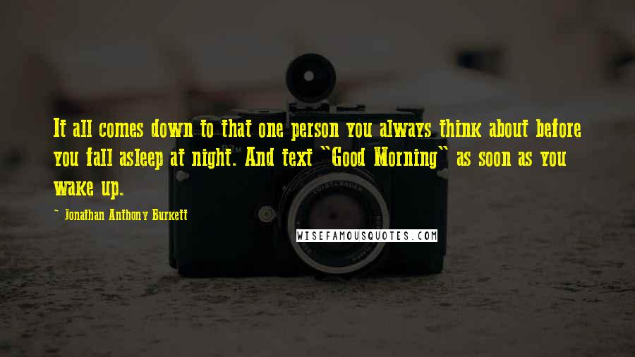 Jonathan Anthony Burkett Quotes: It all comes down to that one person you always think about before you fall asleep at night. And text "Good Morning" as soon as you wake up.