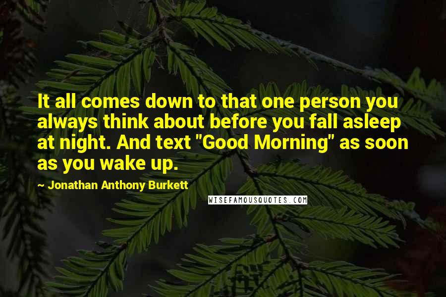 Jonathan Anthony Burkett Quotes: It all comes down to that one person you always think about before you fall asleep at night. And text "Good Morning" as soon as you wake up.